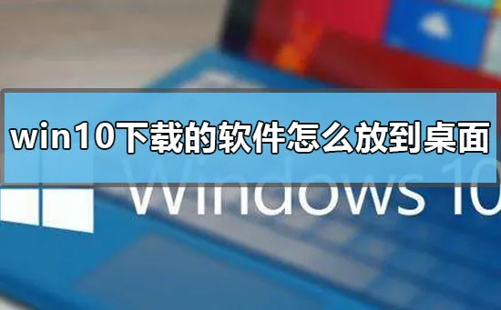 win10下载的软件怎么放到桌面win10下载软件桌面显示到桌面具体方法